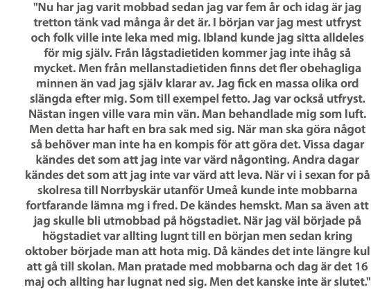 "Nu har jag varit mobbad sedan jag var fem år och idag är jag tretton tänk vad många år det är. I början var jag mest utfryst och folk ville inte leka med mig. Ibland kunde jag sitta alldeles för mig själv. Från lågstadietiden kommer jag inte ihåg så mycket. Men från mellanstadietiden finns det fler obehagliga minnen än vad jag själv klarar av. Jag fick en massa olika ord slängda efter mig. Som till exempel fetto. Jag var också utfryst. Nästan ingen ville vara min vän. Man behandlade mig som luft. Men detta har haft en bra sak med sig. När man ska göra något så behöver man inte ha en kompis för att göra det. Vissa dagar kändes det som att jag inte var värd någonting. Andra dagar kändes det som att jag inte var värd att leva. När vi i sexan for på skolresa till Norrbyskär utanför Umeå kunde inte mobbarna fortfarande lämna mg i fred. De kändes hemskt. Man sa även att jag skulle bli utmobbad på högstadiet. När jag väl började på högstadiet var allting lugnt till en början men sedan kring oktober började man att hota mig. Då kändes det inte längre kul att gå till skolan. Man pratade med mobbarna och dag är det 16 maj och allting har lugnat ned sig. Men det kanske inte är slutet."